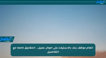 اتهام موظف بنك بالاستيلاء على أموال عميل.. الحقائق كاملة مع التفاصيل